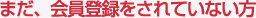 まだ、会員登録されていない方